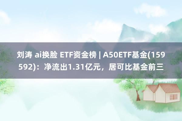 刘涛 ai换脸 ETF资金榜 | A50ETF基金(159592)：净流出1.31亿元，居可比基金前三