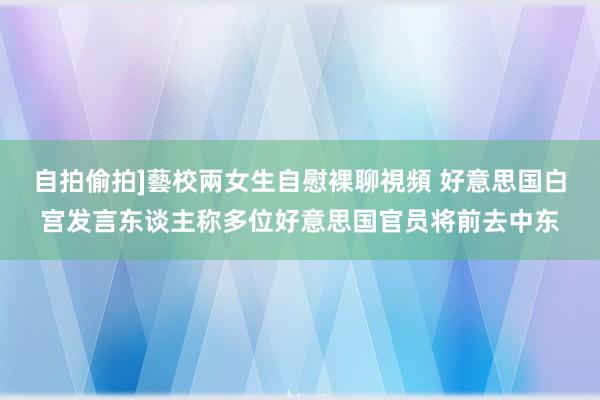 自拍偷拍]藝校兩女生自慰裸聊視頻 好意思国白宫发言东谈主称多位好意思国官员将前去中东