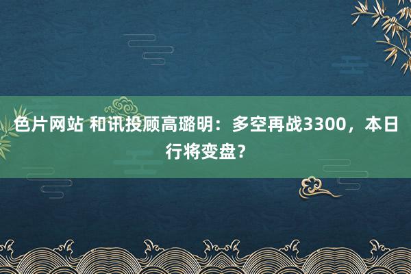 色片网站 和讯投顾高璐明：多空再战3300，本日行将变盘？