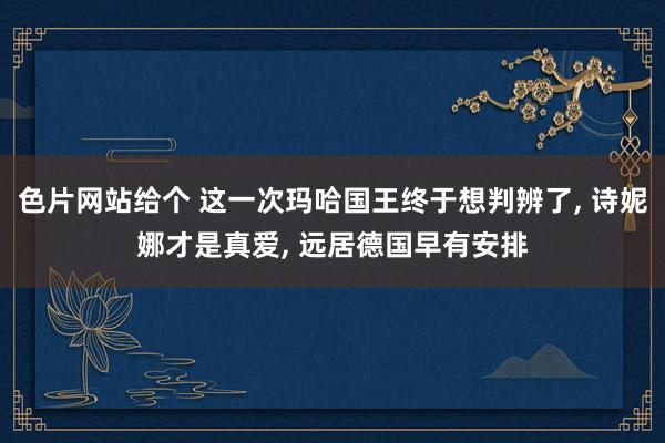 色片网站给个 这一次玛哈国王终于想判辨了， 诗妮娜才是真爱， 远居德国早有安排