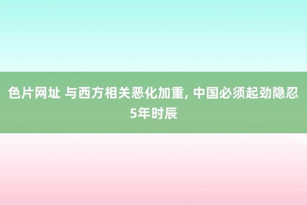 色片网址 与西方相关恶化加重， 中国必须起劲隐忍5年时辰