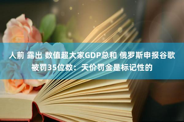 人前 露出 数值超大家GDP总和 俄罗斯申报谷歌被罚35位数：天价罚金是标记性的