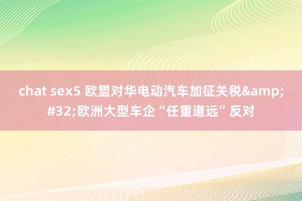 chat sex5 欧盟对华电动汽车加征关税&#32;欧洲大型车企“任重道远”反对