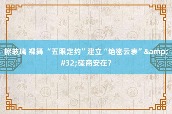 擦玻璃 裸舞 “五眼定约”建立“绝密云表”&#32;磋商安在？