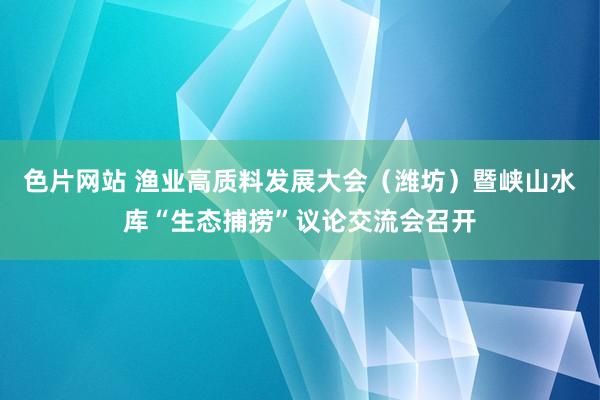 色片网站 渔业高质料发展大会（潍坊）暨峡山水库“生态捕捞”议论交流会召开