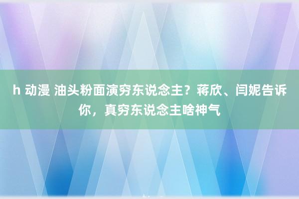 h 动漫 油头粉面演穷东说念主？蒋欣、闫妮告诉你，真穷东说念主啥神气