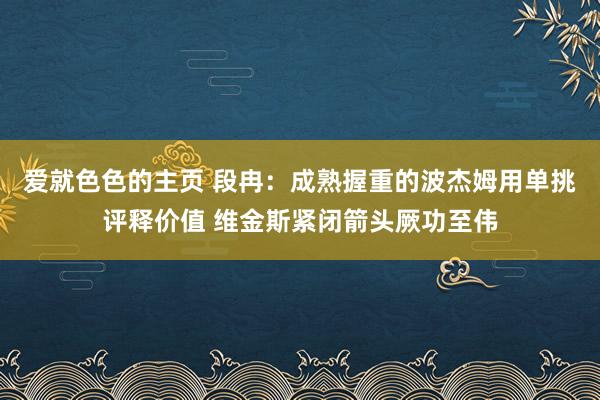 爱就色色的主页 段冉：成熟握重的波杰姆用单挑评释价值 维金斯紧闭箭头厥功至伟