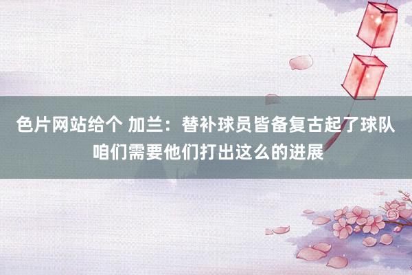 色片网站给个 加兰：替补球员皆备复古起了球队 咱们需要他们打出这么的进展