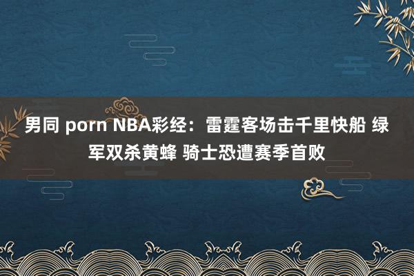 男同 porn NBA彩经：雷霆客场击千里快船 绿军双杀黄蜂 骑士恐遭赛季首败