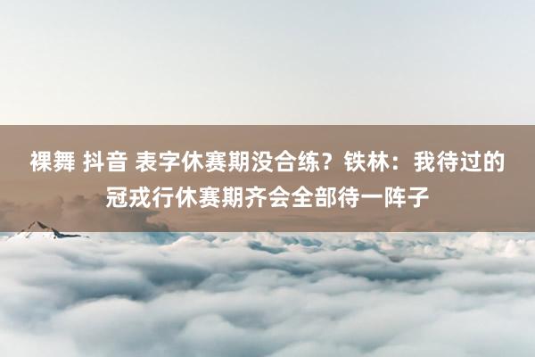 裸舞 抖音 表字休赛期没合练？铁林：我待过的冠戎行休赛期齐会全部待一阵子