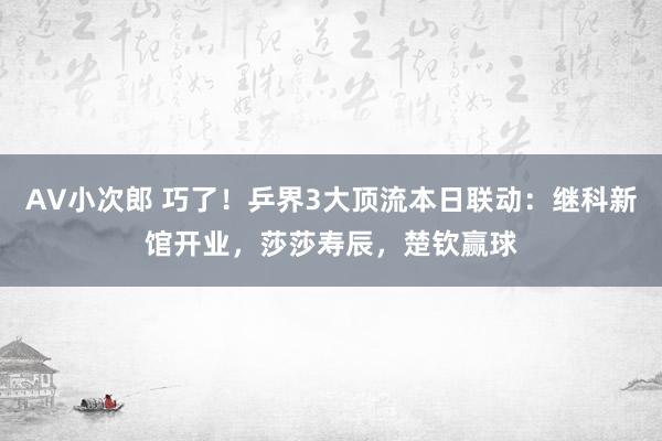 AV小次郎 巧了！乒界3大顶流本日联动：继科新馆开业，莎莎寿辰，楚钦赢球