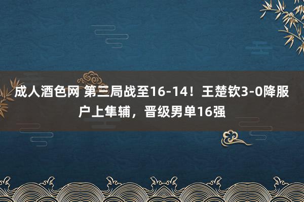 成人酒色网 第三局战至16-14！王楚钦3-0降服户上隼辅，晋级男单16强