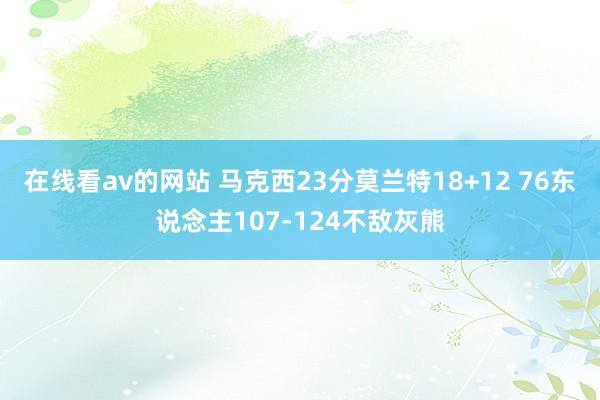 在线看av的网站 马克西23分莫兰特18+12 76东说念主107-124不敌灰熊