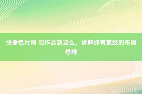 快播色片网 能作念到这么，讲解你有顶级的布局想维