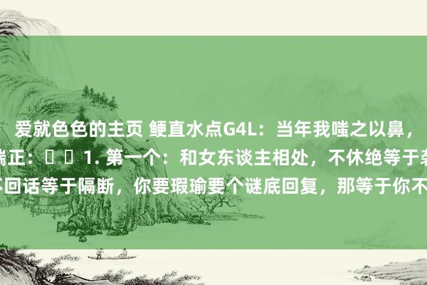 爱就色色的主页 鲠直水点G4L：当年我嗤之以鼻，目下我敬佩不疑的社会潜端正：​​1. 第一个：和女东谈主相处，不休绝等于袭取，不回话等于隔断，你要瑕瑜要个谜底回复，那等于你不明风情。2.第二个：&nbsp...