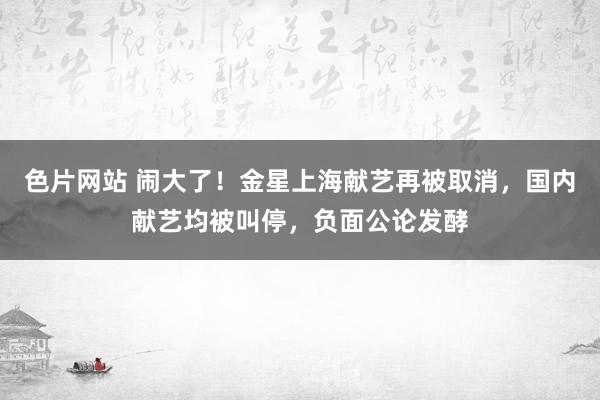 色片网站 闹大了！金星上海献艺再被取消，国内献艺均被叫停，负面公论发酵