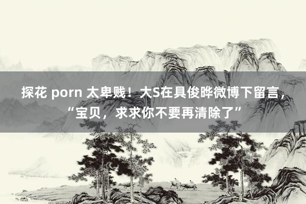 探花 porn 太卑贱！大S在具俊晔微博下留言，“宝贝，求求你不要再清除了”