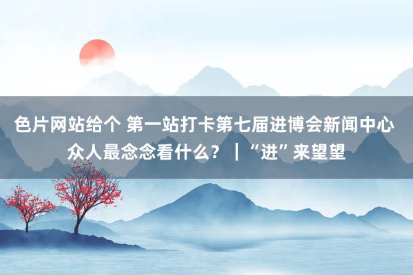 色片网站给个 第一站打卡第七届进博会新闻中心 众人最念念看什么？｜“进”来望望