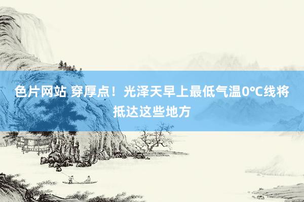 色片网站 穿厚点！光泽天早上最低气温0℃线将抵达这些地方