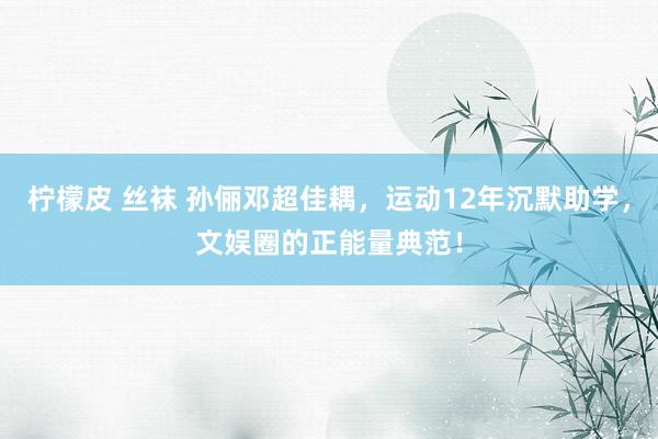 柠檬皮 丝袜 孙俪邓超佳耦，运动12年沉默助学，文娱圈的正能量典范！