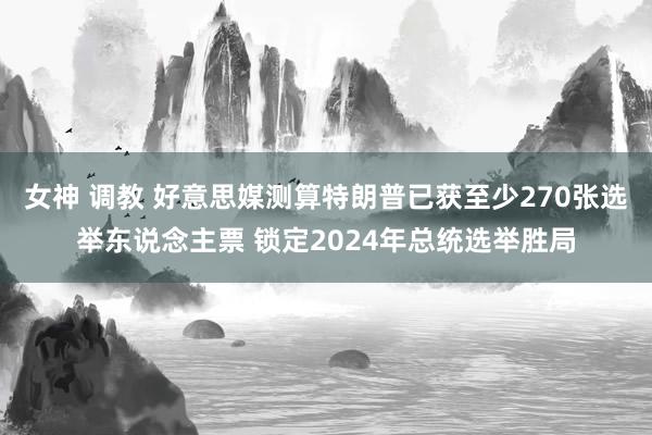 女神 调教 好意思媒测算特朗普已获至少270张选举东说念主票 锁定2024年总统选举胜局