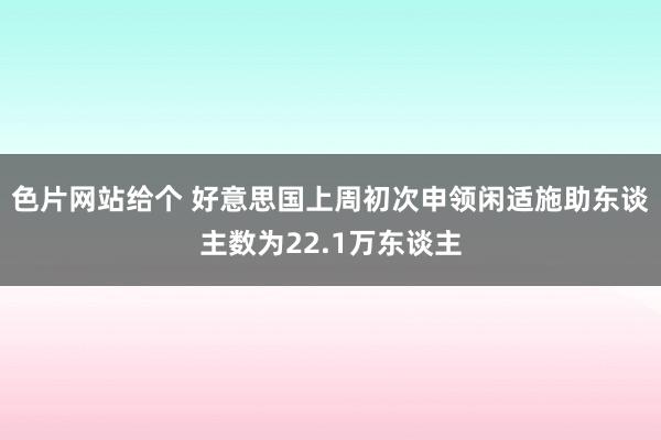 色片网站给个 好意思国上周初次申领闲适施助东谈主数为22.1万东谈主