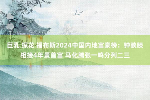 巨乳 探花 福布斯2024中国内地富豪榜：钟睒睒相接4年景首富 马化腾张一鸣分列二三