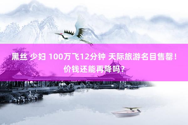 黑丝 少妇 100万飞12分钟 天际旅游名目售罄！价钱还能再降吗？