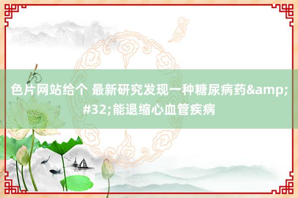 色片网站给个 最新研究发现一种糖尿病药&#32;能退缩心血管疾病