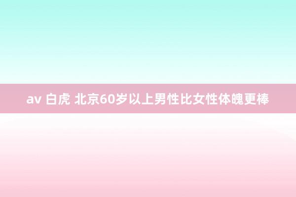 av 白虎 北京60岁以上男性比女性体魄更棒