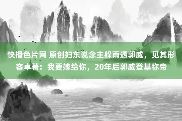 快播色片网 原创妇东说念主躲雨遇郭威，见其形容卓著：我要嫁给你，20年后郭威登基称帝