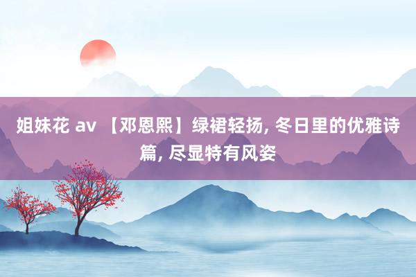 姐妹花 av 【邓恩熙】绿裙轻扬， 冬日里的优雅诗篇， 尽显特有风姿