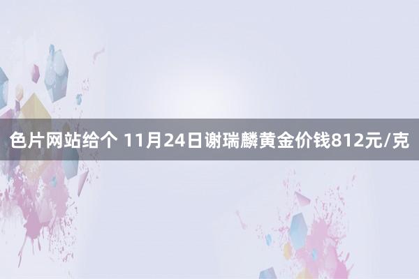 色片网站给个 11月24日谢瑞麟黄金价钱812元/克