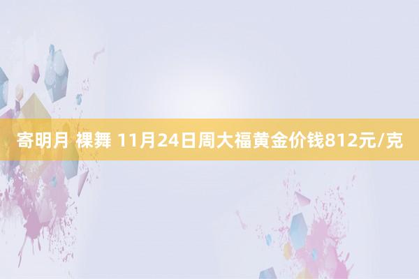 寄明月 裸舞 11月24日周大福黄金价钱812元/克