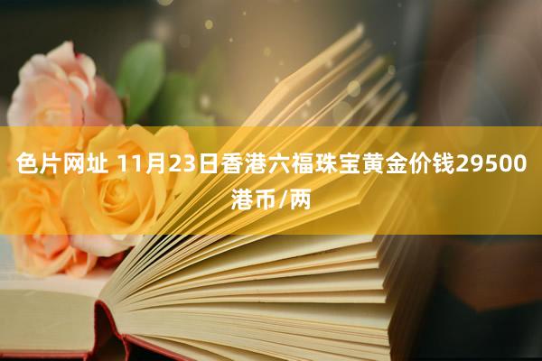 色片网址 11月23日香港六福珠宝黄金价钱29500港币/两