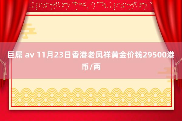 巨屌 av 11月23日香港老凤祥黄金价钱29500港币/两