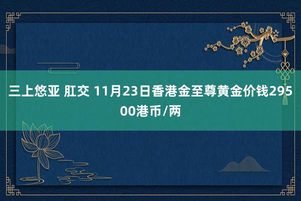 三上悠亚 肛交 11月23日香港金至尊黄金价钱29500港币/两