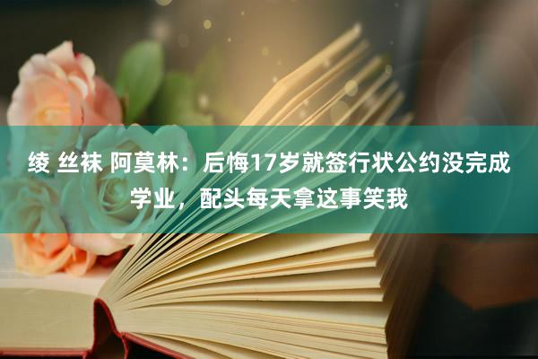 绫 丝袜 阿莫林：后悔17岁就签行状公约没完成学业，配头每天拿这事笑我