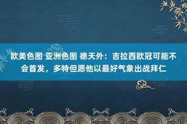 欧美色图 亚洲色图 德天外：吉拉西欧冠可能不会首发，多特但愿他以最好气象出战拜仁