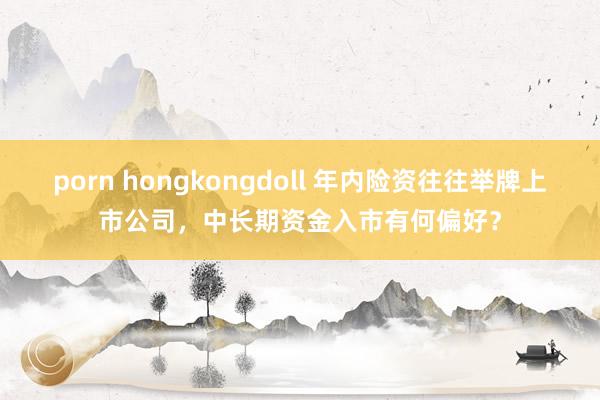 porn hongkongdoll 年内险资往往举牌上市公司，中长期资金入市有何偏好？