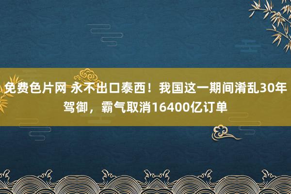 免费色片网 永不出口泰西！我国这一期间淆乱30年驾御，霸气取消16400亿订单