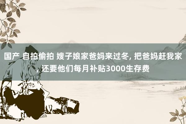 国产 自拍偷拍 嫂子娘家爸妈来过冬， 把爸妈赶我家， 还要他们每月补贴3000生存费