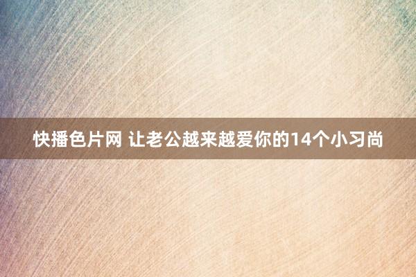 快播色片网 让老公越来越爱你的14个小习尚