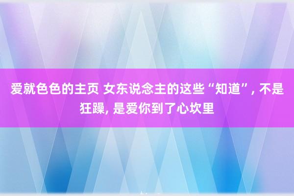 爱就色色的主页 女东说念主的这些“知道”， 不是狂躁， 是爱你到了心坎里