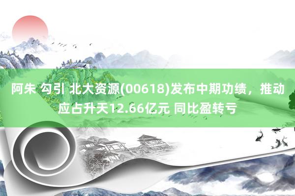 阿朱 勾引 北大资源(00618)发布中期功绩，推动应占升天12.66亿元 同比盈转亏