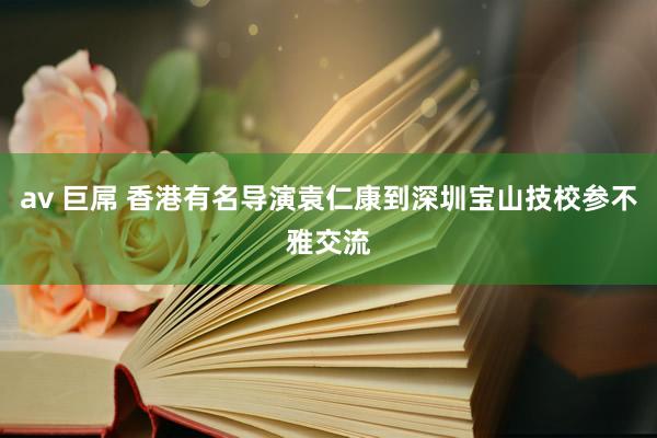 av 巨屌 香港有名导演袁仁康到深圳宝山技校参不雅交流