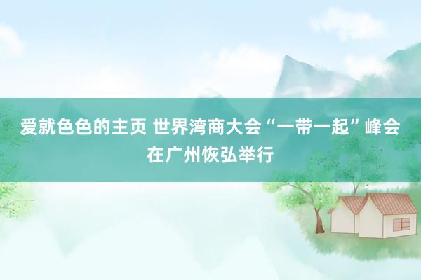 爱就色色的主页 世界湾商大会“一带一起”峰会在广州恢弘举行