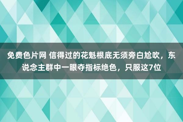 免费色片网 信得过的花魁根底无须旁白尬吹，东说念主群中一眼夺指标绝色，只服这7位