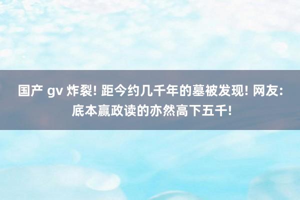 国产 gv 炸裂! 距今约几千年的墓被发现! 网友: 底本赢政读的亦然高下五千!