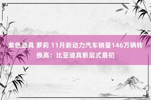 紫色面具 萝莉 11月新动力汽车销量146万辆转换高：比亚迪真断层式最初